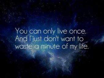 You can only live once. And i just don't want to waste a minute of my life